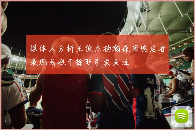 媒体人分析王俊杰杨瀚森困境后者表现或逊于徐昕引发关注
