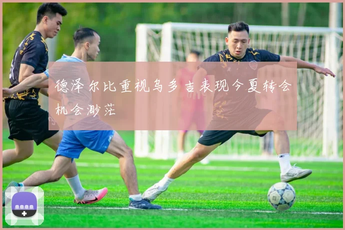德泽尔比重视乌多吉表现今夏转会机会渺茫