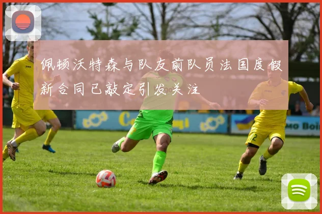 佩顿沃特森与队友前队员法国度假新合同已敲定引发关注
