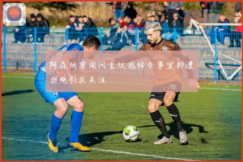 阿森纳曾询问金玟哉转会事宜却遭拒绝引发关注