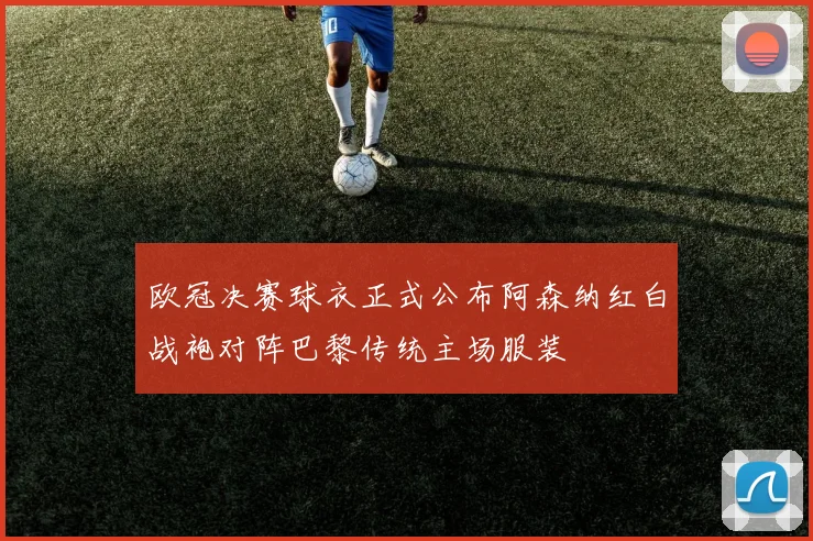 欧冠决赛球衣正式公布阿森纳红白战袍对阵巴黎传统主场服装