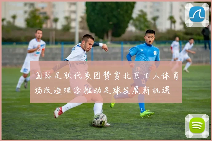 国际足联代表团赞赏北京工人体育场改造理念推动足球发展新机遇
