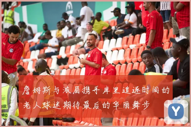 詹姆斯与浓眉携手库里追逐时间的老人球迷期待最后的华丽舞步