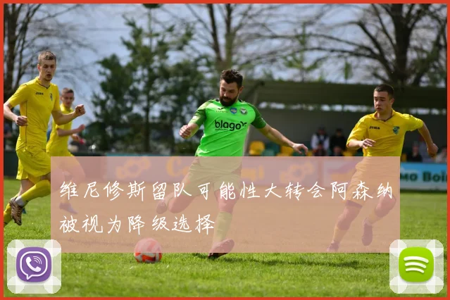 维尼修斯留队可能性大转会阿森纳被视为降级选择