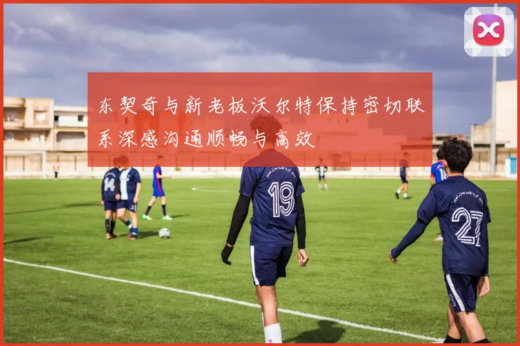 东契奇与新老板沃尔特保持密切联系深感沟通顺畅与高效