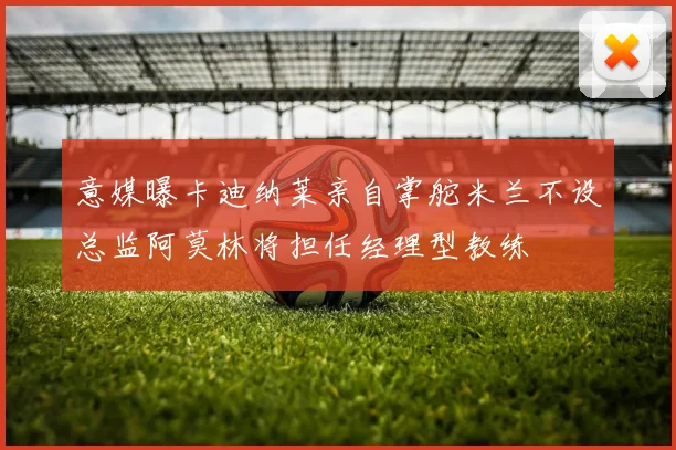 意媒曝卡迪纳莱亲自掌舵米兰不设总监阿莫林将担任经理型教练