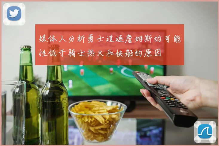 媒体人分析勇士追逐詹姆斯的可能性低于骑士热火和快船的原因