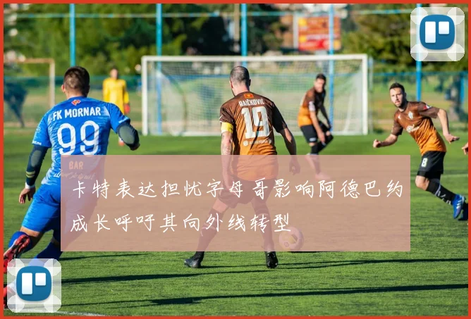 卡特表达担忧字母哥影响阿德巴约成长呼吁其向外线转型