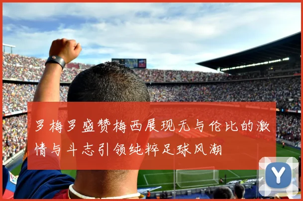罗梅罗盛赞梅西展现无与伦比的激情与斗志引领纯粹足球风潮