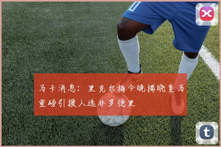 马卡消息：里克尔梅今晚揭晓皇马重磅引援人选非罗德里
