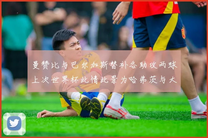 曼赞比与巴尔加斯替补各助攻两球上次世界杯此情此景为哈弗茨与大菲尔
