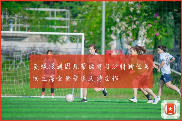 英媒报道因凡蒂诺将与沙特新任足协主席会面寻求支持合作