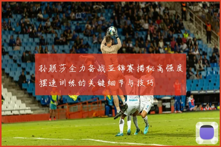 孙颖莎全力备战亚锦赛揭秘高强度摆速训练的关键细节与技巧