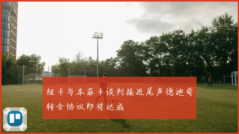 纽卡与本菲卡谈判接近尾声德迪奇转会协议即将达成