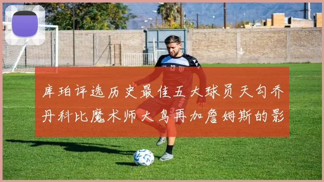 库珀评选历史最佳五大球员天勾乔丹科比魔术师大鸟再加詹姆斯的影响力