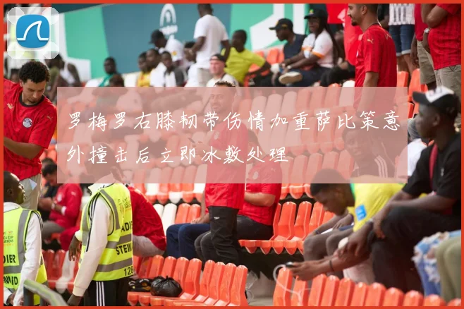 罗梅罗右膝韧带伤情加重萨比策意外撞击后立即冰敷处理