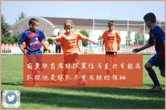 前曼联首席球探震惊马奎尔可能离队称他是球队不可或缺的领袖