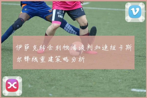 伊萨克转会利物浦谈判加速纽卡斯尔锋线重建策略分析