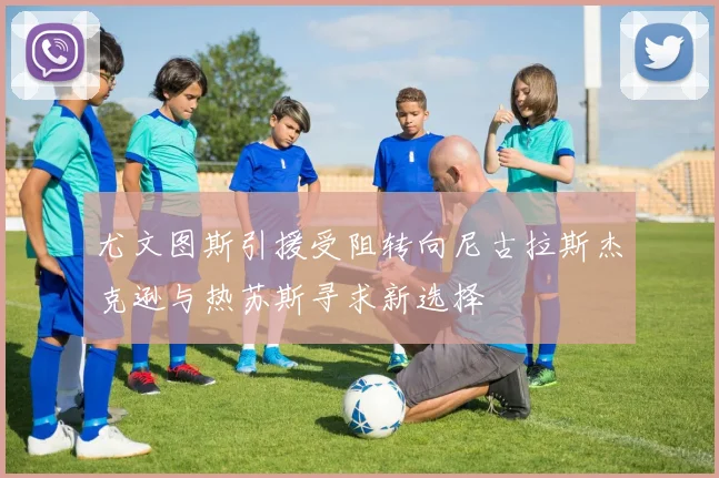 尤文图斯引援受阻转向尼古拉斯杰克逊与热苏斯寻求新选择
